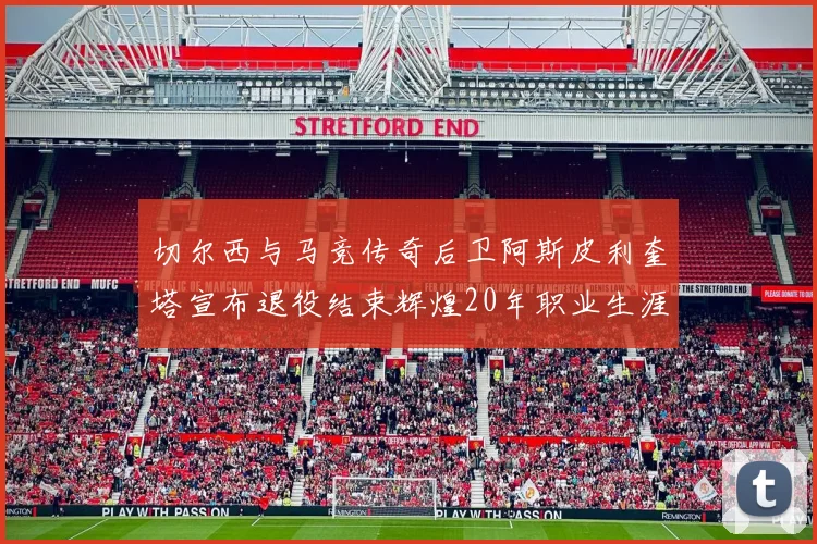 切尔西与马竞传奇后卫阿斯皮利奎塔宣布退役结束辉煌20年职业生涯