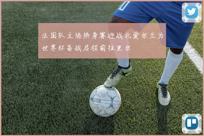 法国队主场热身赛迎战北爱尔兰为世界杯备战启程前往里尔