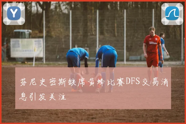 芬尼史密斯缺席黄蜂比赛DFS交易消息引发关注