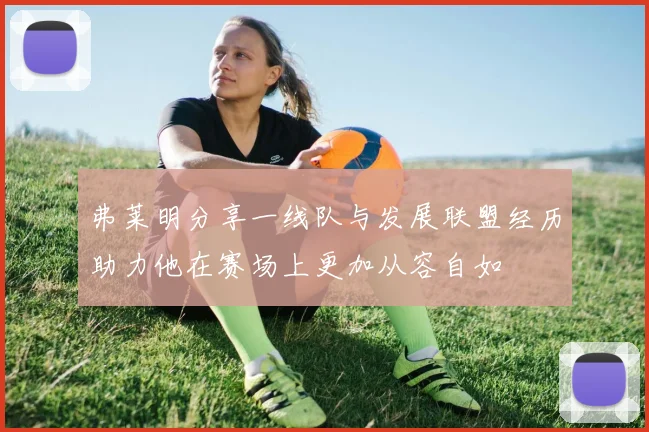 弗莱明分享一线队与发展联盟经历助力他在赛场上更加从容自如