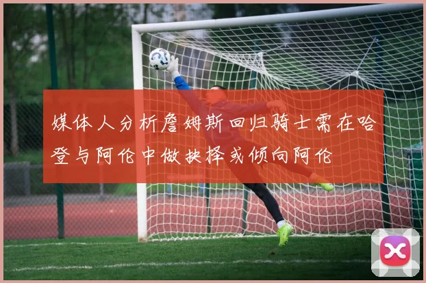 媒体人分析詹姆斯回归骑士需在哈登与阿伦中做抉择或倾向阿伦