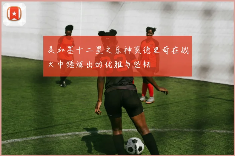 美加墨十二星之乐神莫德里奇在战火中锤炼出的优雅与坚韧