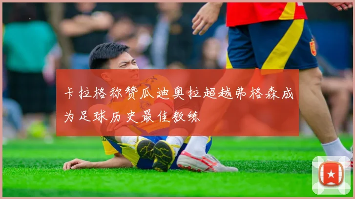卡拉格称赞瓜迪奥拉超越弗格森成为足球历史最佳教练