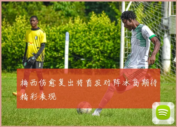 梅西伤愈复出将首发对阵冰岛期待精彩表现