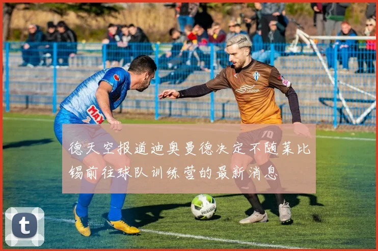 德天空报道迪奥曼德决定不随莱比锡前往球队训练营的最新消息
