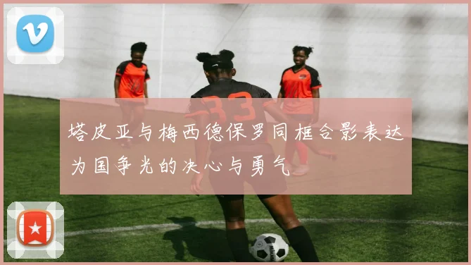 塔皮亚与梅西德保罗同框合影表达为国争光的决心与勇气