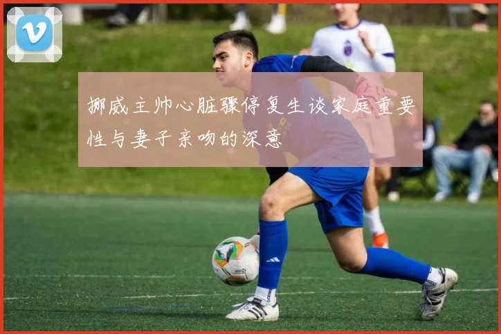 挪威主帅心脏骤停复生谈家庭重要性与妻子亲吻的深意