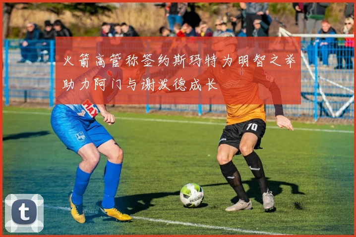 火箭高管称签约斯玛特为明智之举助力阿门与谢泼德成长