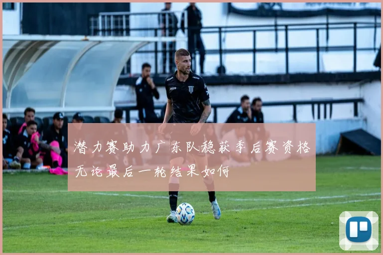 潜力赛助力广东队稳获季后赛资格无论最后一轮结果如何