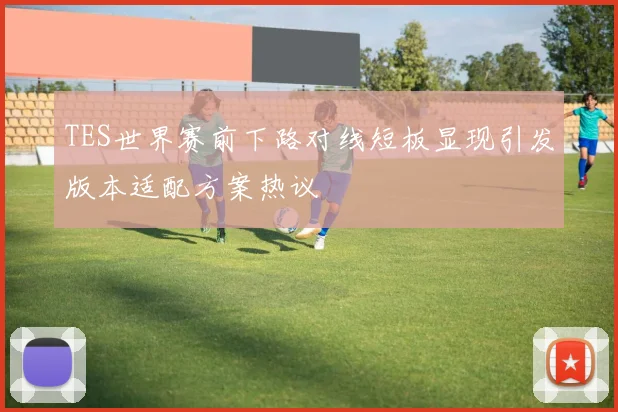 TES世界赛前下路对线短板显现引发版本适配方案热议