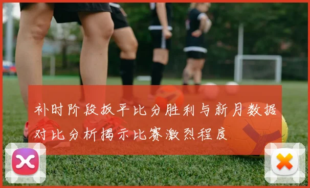 补时阶段扳平比分胜利与新月数据对比分析揭示比赛激烈程度