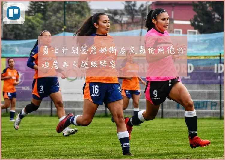 勇士计划签詹姆斯后交易伦纳德打造詹库卡超级阵容