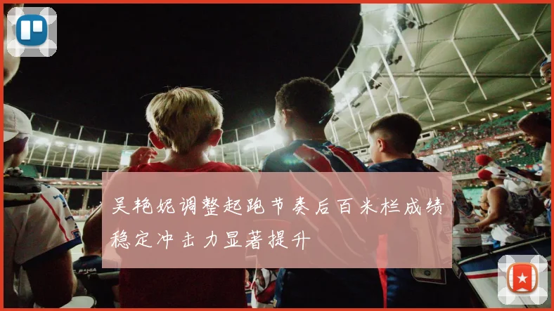 吴艳妮调整起跑节奏后百米栏成绩稳定冲击力显著提升