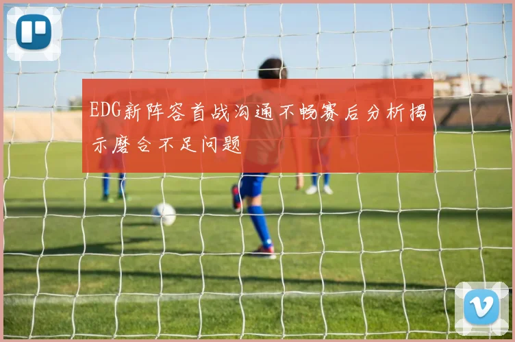 EDG新阵容首战沟通不畅赛后分析揭示磨合不足问题