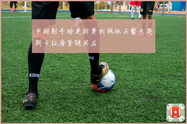 中超射手榜更新费利佩独占鳌头奥斯卡拉唐紧随其后