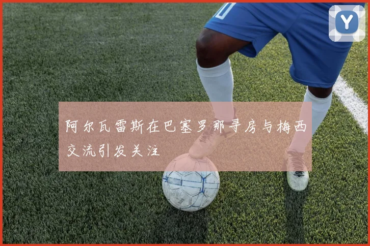 阿尔瓦雷斯在巴塞罗那寻房与梅西交流引发关注
