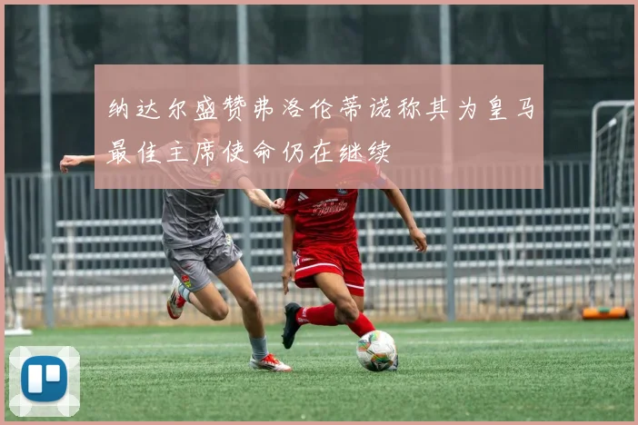 纳达尔盛赞弗洛伦蒂诺称其为皇马最佳主席使命仍在继续