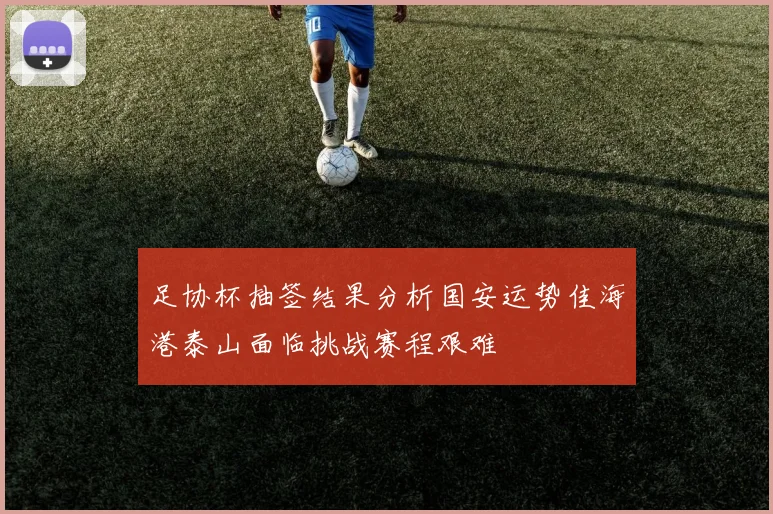 足协杯抽签结果分析国安运势佳海港泰山面临挑战赛程艰难