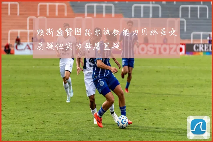 赖斯盛赞图赫尔执教能力贝林虽受质疑但实力毋庸置疑