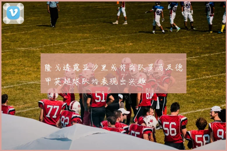 隆戈透露亚沙里或将离队罗马及德甲英超球队均表现出兴趣