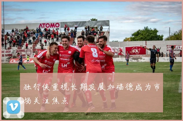 独行侠重视长期发展加福德成为市场关注焦点