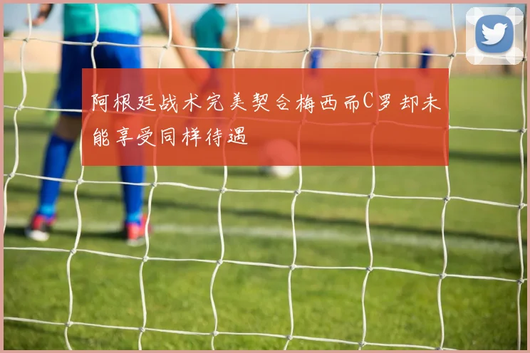 阿根廷战术完美契合梅西而C罗却未能享受同样待遇