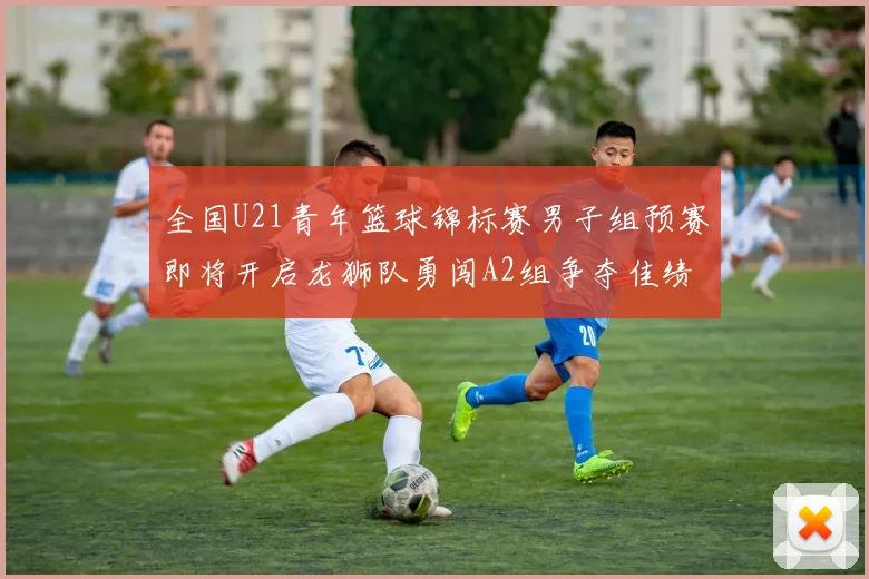 全国U21青年篮球锦标赛男子组预赛即将开启龙狮队勇闯A2组争夺佳绩